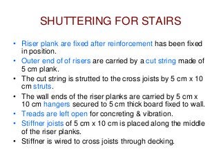 SHUTTERING FOR STAIRS
• Riser plank are fixed after reinforcement has been fixed
in position.
• Outer end of of risers are carried by a cut string made of
5 cm plank.
• The cut string is strutted to the cross joists by 5 cm x 10
cm struts.
• The wall ends of the riser planks are carried by 5 cm x
10 cm hangers secured to 5 cm thick board fixed to wall.
• Treads are left open for concreting & vibration.
• Stiffner joists of 5 cm x 10 cm is placed along the middle
of the riser planks.
• Stiffner is wired to cross joists through decking.
 