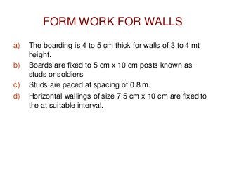 FORM WORK FOR WALLS
a) The boarding is 4 to 5 cm thick for walls of 3 to 4 mt
height.
b) Boards are fixed to 5 cm x 10 cm posts known as
studs or soldiers
c) Studs are paced at spacing of 0.8 m.
d) Horizontal wallings of size 7.5 cm x 10 cm are fixed to
the at suitable interval.
 