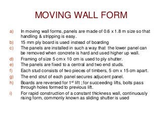 MOVING WALL FORM
a) In moving wall forms, panels are made of 0.6 x 1.8 m size so that
handling & stripping is easy.
b) 15 mm ply board is used instead of boarding
c) The panels are installed in such a way that the lower panel can
be removed when concrete is hard and used higher up wall.
d) Framing of size 5 cm x 10 cm is used to ply shutter.
e) The panels are fixed to a central and two end studs.
f) Each stud consists of two pieces of timbers, 5 cm x 15 cm apart.
g) The end strut of each panel secures adjucent panel.
h) Boards are reversed for 1st lift ; for succeeding lifts, bolts pass
through holes formed to previous lift.
i) For rapid construction of a constant thickness wall, continuously
rising form, commonly known as sliding shutter is used
 
