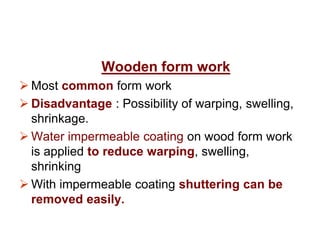 Wooden form work
 Most common form work
 Disadvantage : Possibility of warping, swelling,
shrinkage.
 Water impermeable coating on wood form work
is applied to reduce warping, swelling,
shrinking
 With impermeable coating shuttering can be
removed easily.
 