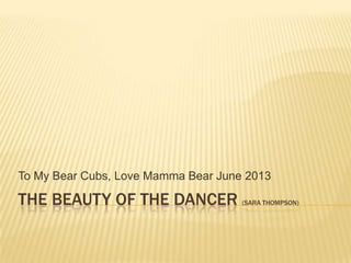 THE BEAUTY OF THE DANCER (SARA THOMPSON)
To My Bear Cubs, Love Mamma Bear June 2013
 