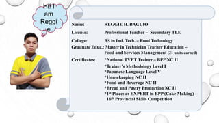 Name: REGGIE H. BAGUIO
License: Professional Teacher – Secondary TLE
College: BS in Ind. Tech. – Food Technology
Graduate Educ.: Master in Technician Teacher Education –
Food and Services Management (21 units earned)
Certificates: *National TVET Trainer – BPP NC II
*Trainer’s Methodology Level I
*Japanese Language Level V
*Housekeeping NC II
*Food and Beverage NC II
*Bread and Pastry Production NC II
*1st Place: as EXPERT in BPP (Cake Making) –
16th Provincial Skills Competition
Hi! I
am
Reggi
e
 
