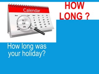 How long was
your holiday?
HOW
LONG ?
 