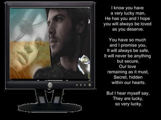 I know you have  a very lucky man, He has you and I hope  you will always be loved  as you deserve. You have so much  and I promise you, It will always be safe, It will never be anything  but secure, Our love  remaining as it must, Secret, hidden within our hearts. But I hear myself say, They are lucky, so very lucky. 