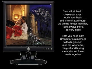 You will sit back,  close your eyes,  touch your heart  and know that although  we are no longer together,  I am always there, so very close. That you need only  Dream for a a moment  to loose yourself  in all the wonderful,  magical and lasting  memories we have  made together. 