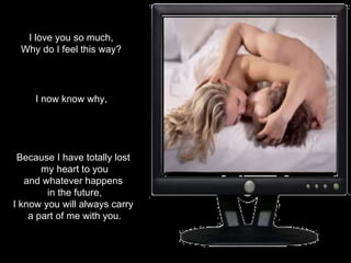 I love you so much, Why do I feel this way? I now know why, Because I have totally lost  my heart to you and whatever happens  in the future, I know you will always carry  a part of me with you. 