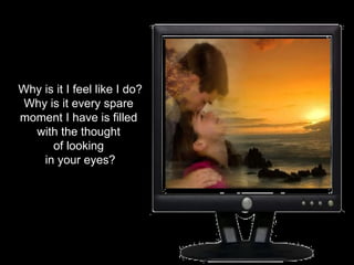 Why is it I feel like I do? Why is it every spare  moment I have is filled  with the thought  of looking  in your eyes? 