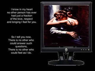 I know in my heart no other person has ever  had just a fraction of the love, respect  and longing I feel for you. So I tell you now, There is no other who  could answer such  questions, There is no other who  could feel as I do. 