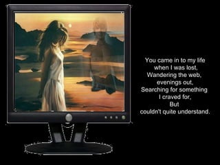 You came in to my life when I was lost, Wandering the web,  evenings out, Searching for something  I craved for, But  couldn't quite understand. 
