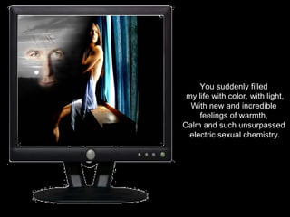You suddenly filled  my life with color, with light, With new and incredible  feelings of warmth,  Calm and such unsurpassed  electric sexual chemistry. 
