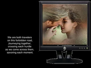 We are both travelers  on this forbidden road, Journeying together,  crossing each hurdle  as we come across them,  savoring each moment. 