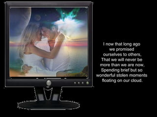 I now that long ago  we promised  ourselves to others, That we will never be  more than we are now, Spending brief but so  wonderful stolen moments  floating on our cloud. 