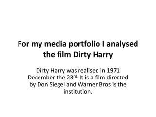 For my media portfolio I analysed
the film Dirty Harry
Dirty Harry was realised in 1971
December the 23rd. It is a film directed
by Don Siegel and Warner Bros is the
institution.

 