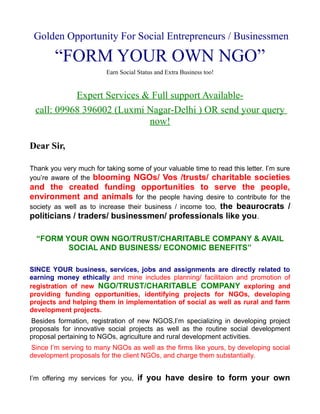 Golden Opportunity For Social Entrepreneurs / Businessmen

        “FORM YOUR OWN NGO”
                         Earn Social Status and Extra Business too!


           Expert Services & Full support Available-
 call: 09968 396002 (Luxmi Nagar-Delhi ) OR send your query
                            now!

Dear Sir,

Thank you very much for taking some of your valuable time to read this letter. I’m sure
you’re aware of the blooming NGOs/ Vos /trusts/ charitable societies
and the created funding opportunities to serve the people,
environment and animals for the people having desire to contribute for the
society as well as to increase their business / income too, the beaurocrats /
politicians / traders/ businessmen/ professionals like you.

  “FORM YOUR OWN NGO/TRUST/CHARITABLE COMPANY & AVAIL
         SOCIAL AND BUSINESS/ ECONOMIC BENEFITS”

SINCE YOUR business, services, jobs and assignments are directly related to
earning money ethically and mine includes planning/ facilitaion and promotion of
registration of new NGO/TRUST/CHARITABLE COMPANY exploring and
providing funding opportunities, identifying projects for NGOs, developing
projects and helping them in implementation of social as well as rural and farm
development projects.
Besides formation, registration of new NGOS,I’m specializing in developing project
proposals for innovative social projects as well as the routine social development
proposal pertaining to NGOs, agriculture and rural development activities.
Since I’m serving to many NGOs as well as the firms like yours, by developing social
development proposals for the client NGOs, and charge them substantially.


I’m offering my services for you,    if you have desire to form your own
 