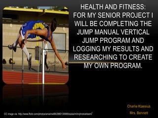 HEALTH AND FITNESS:
                                                                   FOR MY SENIOR PROJECT I
                                                                   WILL BE COMPLETING THE
                                                                    JUMP MANUAL VERTICAL
                                                                      JUMP PROGRAM AND
                                                                   LOGGING MY RESULTS AND
                                                                   RESEARCHING TO CREATE
                                                                       MY OWN PROGRAM.




                                                                                         Charlie Klaesius
CC image via http://www.flickr.com/photos/amarine88/2880130689/sizes/m/in/photostream/    Mrs. Bennett
 