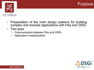 Purpose



• Presentation of the main design patterns for building
  complex and modular applications with Flex and OSGi
• Two axes
  • Communication between Flex and OSGi
  • Application modularization




 www.zenika.com
 