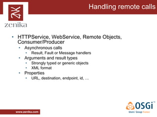 Handling remote calls



• HTTPService, WebService, Remote Objects,
  Consumer/Producer
  • Asynchronous calls
       •   Result, Fault or Message handlers
  • Arguments and result types
       •   Strongly typed or generic objects
       •   XML format
  • Properties
       •   URL, destination, endpoint, id, …




 www.zenika.com
 