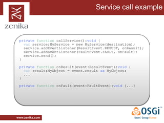 Service call example



 private function callService():void {
   var service:MyService = new MyService(destination);
   service.addEventListener(ResultEvent.RESULT, onResult);
   service.addEventListener(FaultEvent.FAULT, onFault);
   service.send();
 }

 private function onResult(event:ResultEvent):void {
   var result:MyObject = event.result as MyObject;
   ...
 }

 private function onFault(event:FaultEvent):void {...}




www.zenika.com
 