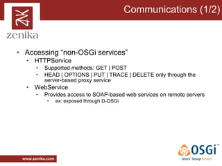 Communications (1/2)



• Accessing “non-OSGi services”
  • HTTPService
       •   Supported methods: GET | POST
       •   HEAD | OPTIONS | PUT | TRACE | DELETE only through the
           server-based proxy service
  • WebService
       •   Provides access to SOAP-based web services on remote servers
            •     ex: exposed through D-OSGi




 www.zenika.com
 