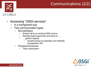 Communications (2/2)



• Accessing “OSGi services”
  • In a transparent way
  • Two communication types
       •   RemoteObject
           •      Simple call to an existing OSGi service
           •      Strongly-typed arguments and result or …
           •      … generic objects
                   • Unsafe access to properties and methods
                   • Introspection API
       •   Producer/Consumer
           •      Topic subscription




 www.zenika.com
 