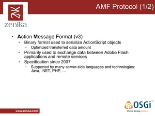 AMF Protocol (1/2)



• Action Message Format (v3)
  • Binary format used to serialize ActionScript objects
       •   Optimized transferred data amount
  • Primarily used to exchange data between Adobe Flash
    applications and remote services
  • Specification since 2007
       •   Supported by many server-side languages and technologies:
           Java, .NET, PHP, …




 www.zenika.com
 
