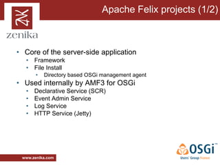 Apache Felix projects (1/2)



• Core of the server-side application
  • Framework
  • File Install
       •   Directory based OSGi management agent
• Used internally by AMF3 for OSGi
  •   Declarative Service (SCR)
  •   Event Admin Service
  •   Log Service
  •   HTTP Service (Jetty)




 www.zenika.com
 