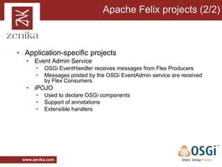 Apache Felix projects (2/2)



• Application-specific projects
   • Event Admin Service
       •   OSGi EventHandler receives messages from Flex Producers
       •   Messages posted by the OSGi EventAdmin service are received
           by Flex Consumers
   • iPOJO
       •   Used to declare OSGi components
       •   Support of annotations
       •   Extensible handlers




 www.zenika.com
 