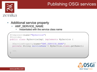 Publishing OSGi services



• Additional service property
     • AMF_SERVICE_NAME
       •   Instantiated with the service class name

 @Component(name="MyService")
 @Provides
 public class MyServiceImpl implements MyService {

     @ServiceProperty(name="AMF_SERVICE_NAME")
     private String serviceName = MyService.class.getName();

     ...
 }




 www.zenika.com
 