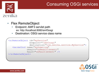 Consuming OSGi services



• Flex RemoteObject
  • Endpoint: AMF3 servlet path
       ex: http://localhost:8080/amf3osgi
  • Destination: OSGi service class name

<s:RemoteObject id="myService"
                endpoint="/amf3osgi"
                destination="com.zenika.service.MyService">
   <mx:method name="doSometing"
              result="onResult(event)"
              fault="onFault(event)" />
</s:RemoteObject>




 www.zenika.com
 