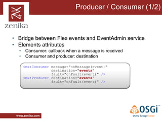 Producer / Consumer (1/2)



• Bridge between Flex events and EventAdmin service
• Elements attributes
  • Consumer: callback when a message is received
  • Consumer and producer: destination

     <mx:Consumer message="onMessage(event)"
                  destination="events"
                  fault="onFault(event)" />
     <mx:Producer destination="events"
                  fault="onFault(event)" />




 www.zenika.com
 