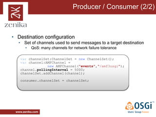Producer / Consumer (2/2)



• Destination configuration
  • Set of channels used to send messages to a target destination
       •   QoS: many channels for network failure tolerance

   var channelSet:ChannelSet = new ChannelSet();
   var channel:AMFChannel =
                new AMFChannel("events","/amf3osgi");
   channel.pollingInterval = 5000;
   channelSet.addChannel(channel);

   consumer.channelSet = channelSet;




 www.zenika.com
 