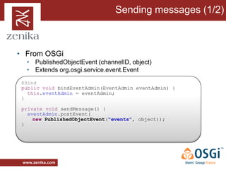 Sending messages (1/2)



• From OSGi
  • PublishedObjectEvent (channelID, object)
  • Extends org.osgi.service.event.Event
 @Bind
 public void bindEventAdmin(EventAdmin eventAdmin) {
   this.eventAdmin = eventAdmin;
 }

 private void sendMessage() {
   eventAdmin.postEvent(
     new PublishedObjectEvent("events", object));
 }




 www.zenika.com
 