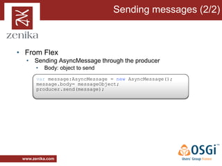 Sending messages (2/2)



• From Flex
  • Sending AsyncMessage through the producer
       •   Body: object to send
       var message:AsyncMessage = new AsyncMessage();
       message.body= messageObject;
       producer.send(message);




 www.zenika.com
 