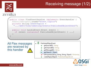 Receiving message (1/2)


 public class FlexEventHandler implements EventHandler {
   @ServiceProperty(name="event.topics")
   private String eventTopics =
    ".../amf3/flex/remoting/events/PublishedObjectEvent";

     public void handleEvent(Event event) {
       if (event instanceof PublishedObjectEvent) { ...}
     }
 }


All Flex messages
are received by
this handler



 www.zenika.com
 