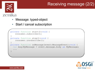 Receiving message (2/2)


  • Message: typed-object
  • Start / cancel subscription

private function start():void {
    consumer.subscribe();
}
private function stop():void {
    consumer.unsubscribe();
}
private function onMessage(event:MessageEvent):void {
  var msg:MyMessage = event.message.body as MyMessage;
  ...
}




www.zenika.com
 