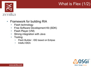 What is Flex (1/2)



• Framework for building RIA
  •   Flash technology
  •   Free Software Development Kit (SDK)
  •   Flash Player (VM)
  •   Strong integration with Java
  •   Tooling
       •   Flash Builder : IDE based on Eclipse
       •   IntelliJ IDEA




 www.zenika.com
 