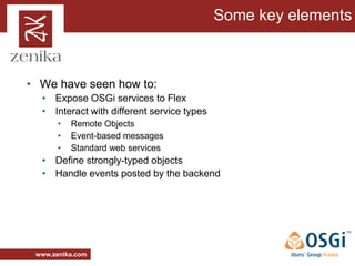 Some key elements



• We have seen how to:
  • Expose OSGi services to Flex
  • Interact with different service types
       •   Remote Objects
       •   Event-based messages
       •   Standard web services
  • Define strongly-typed objects
  • Handle events posted by the backend




 www.zenika.com
 