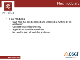 Flex modulary



• Flex modules
  • SWF files that can be loaded and unloaded at runtime by an
    application
  • Cannot be run independently
  • Applications can share modules
  • No need to load all modules at startup




 www.zenika.com
 