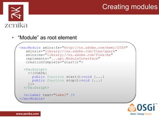 Creating modules



• “Module” as root element
   <mx:Module xmlns:fx="http://ns.adobe.com/mxml/2009"
      xmlns:s="library://ns.adobe.com/flex/spark"
      xmlns:mx="library://ns.adobe.com/flex/mx"
      implements="...api.ModuleInterface"
      creationComplete="start()">

     <fx:Script>
       <![CDATA[
         public function start():void {...}
         public function stop():void {...}
       ]]>
     </fx:Script>

     <s:Label text="Label" />
   </mx:Module>



 www.zenika.com
 