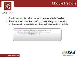Module lifecycle



• Start method is called when the module is loaded
• Stop method is called before unloading the module
  • Common interface between the application and the module

         package com.zenika.systemmanager.api {
           public interface ModuleInterface {
             function stop():void;
           }
         }




 www.zenika.com
 