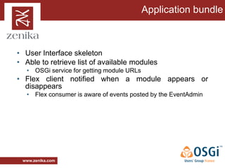 Application bundle



• User Interface skeleton
• Able to retrieve list of available modules
   • OSGi service for getting module URLs
• Flex client notified when a module appears or
  disappears
   • Flex consumer is aware of events posted by the EventAdmin




 www.zenika.com
 
