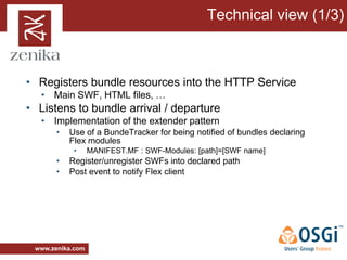 Technical view (1/3)



• Registers bundle resources into the HTTP Service
   • Main SWF, HTML files, …
• Listens to bundle arrival / departure
   • Implementation of the extender pattern
       •   Use of a BundeTracker for being notified of bundles declaring
           Flex modules
            •     MANIFEST.MF : SWF-Modules: [path]=[SWF name]
       •   Register/unregister SWFs into declared path
       •   Post event to notify Flex client




 www.zenika.com
 