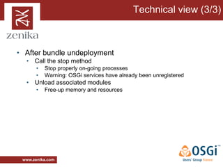 Technical view (3/3)



• After bundle undeployment
  • Call the stop method
       •   Stop properly on-going processes
       •   Warning: OSGi services have already been unregistered
  • Unload associated modules
       •   Free-up memory and resources




 www.zenika.com
 