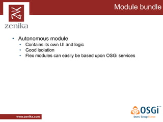 Module bundle



• Autonomous module
  • Contains its own UI and logic
  • Good isolation
  • Flex modules can easily be based upon OSGi services




 www.zenika.com
 