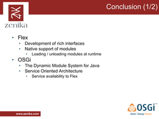 Conclusion (1/2)



• Flex
  • Development of rich interfaces
  • Native support of modules
       •   Loading / unloading modules at runtime
• OSGi
  • The Dynamic Module System for Java
  • Service Oriented Architecture
       •   Service availability to Flex




 www.zenika.com
 