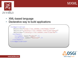 MXML



• XML-based language
• Declarative way to build applications
    <s:Application
       xmlns:fx="http://ns.adobe.com/mxml/2009"
       xmlns:s="library://ns.adobe.com/flex/spark"
       xmlns:mx="library://ns.adobe.com/flex/mx">
      <s:Panel>
        <s:Label text="Label" />
        <s:Button label="Button" />
      </s:Panel>
    </s:Application>




 www.zenika.com
 