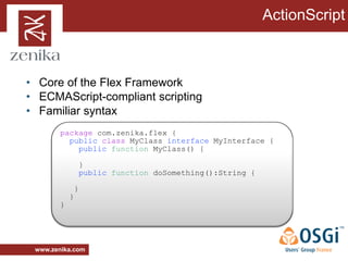 ActionScript



• Core of the Flex Framework
• ECMAScript-compliant scripting
• Familiar syntax
        package com.zenika.flex {
          public class MyClass interface MyInterface {
            public function MyClass() {

                    }
                    public function doSomething():String {

                }
            }
        }




 www.zenika.com
 