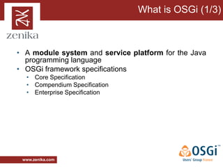 What is OSGi (1/3)



• A module system and service platform for the Java
  programming language
• OSGi framework specifications
  • Core Specification
  • Compendium Specification
  • Enterprise Specification




 www.zenika.com
 
