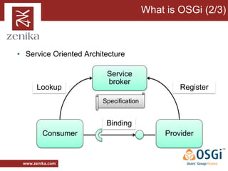 What is OSGi (2/3)



• Service Oriented Architecture

                         Service
                         broker
      Lookup                                     Register
                        Specification


                         Binding
         Consumer                            Provider


 www.zenika.com
 