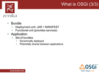 What is OSGi (3/3)



• Bundle
  • Deployment unit: JAR + MANIFEST
  • Functional unit (provides services)
• Application
  • Set of bundles
       •   Dynamically deployed
       •   Potentially shared between applications




 www.zenika.com
 